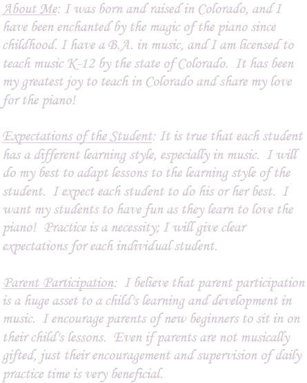 About Me: I was born and raised in Colorado, and I have been enchanted by the magic of the piano since childhood. I have a B.A. in music, and I am licensed to teach music K-12 by the state of Colorado. It has been my greatest joy to teach in Colorado and share my love for the piano! Expectations of the Student: It is true that each student has a different learning style, especially in music. I will do my best to adapt lessons to the learning style of the student. I expect each student to do his or her best. I want my students to have fun as they learn to love the piano! Practice is a necessity; I will give clear expectations for each individual student. Parent Participation: I believe that parent participation is a huge asset to a child's learning and development in music. I encourage parents of new beginners to sit in on their child's lessons. Even if parents are not musically gifted, just their encouragement and supervision of daily practice time is very beneficial.