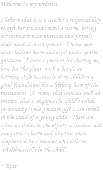 Welcome to my website! I believe that it is a teacher’s responsibility to gift her students with a warm, loving environment that nurtures and propels their musical development. I have seen that children learn and excel under gentle guidance. I have a passion for sharing my love for the piano with a hands-on learning style because it gives children a good foundation for a lifelong love of the instrument. A vision that arouses such an interest that it engages the child’s whole personality is the greatest gift I can instill in the mind of a young child. There are often no limits to the efforts a student will put forth to learn and practice when shepherded by a teacher who believes wholeheartedly in the child. ~ Rose