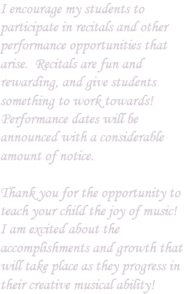 I encourage my students to participate in recitals and other performance opportunities that arise. Recitals are fun and rewarding, and give students something to work towards! Performance dates will be announced with a considerable amount of notice. Thank you for the opportunity to teach your child the joy of music! I am excited about the accomplishments and growth that will take place as they progress in their creative musical ability!