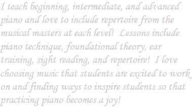 I teach beginning, intermediate, and advanced piano and love to include repertoire from the musical masters at each level! Lessons include piano technique, foundational theory, ear training, sight reading, and repertoire! I love choosing music that students are excited to work on and finding ways to inspire students so that practicing piano becomes a joy!